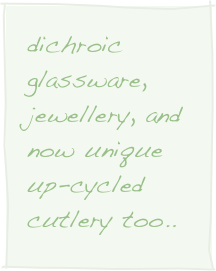 dichroic glassware, jewellery, and now unique up-cycled cutlery too..