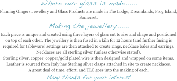 Where our glass is made......
Flaming Gingers Jewellery and Glass Products are made in The Lodge, Dreamlands, Frog Island, Somerset. 
Making the jewellery......
Each piece is unique and created using three layers of glass cut to size and shape and positioned on top of each other. The jewellery is then fused in a kiln for 12 hours (and further fusing is required for tableware) settings are then attached to create rings, necklace bales and earrings. Necklaces are all sterling silver (unless otherwise stated). 
Sterling silver, copper, copper/gold plated wire is then designed and wrapped on some items. Leather is sourced from Italy has Sterling silver clasps attached in site to create necklaces.
A great deal of time, effort, and TLC goes into the making of each.
Many thanks for your interest
